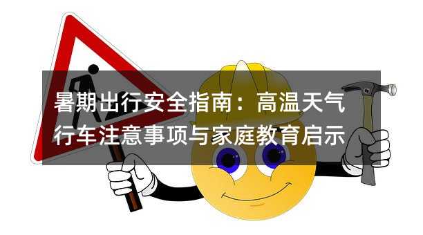 暑期出行安全指南:高温天气行车注意事项与家庭教育启示