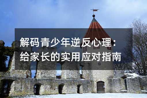 解码青少年逆反心理:给家长的实用应对指南