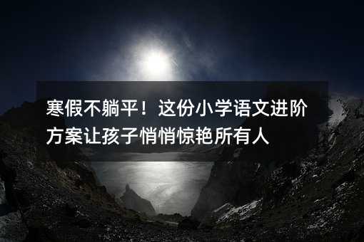 寒假不躺平!这份小学语文进阶方案让孩子悄悄惊艳所有人
